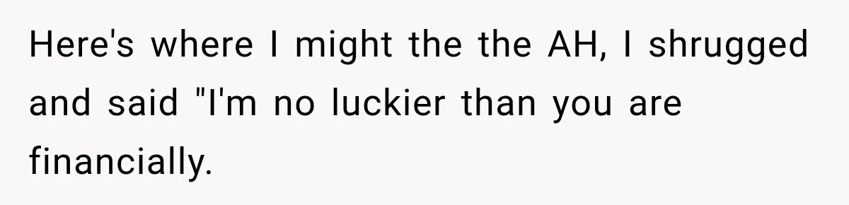 Here's where I might the the AH, I shrugged and said "I'm no luckier than you are financially.