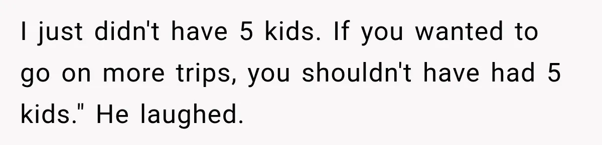 I just didn't have 5 kids. If you wanted to go on more trips, you shouldn't have had 5 kids." He laughed.