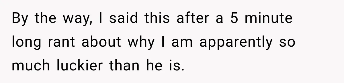 By the way, I said this after a 5 minute long rant about why I am apparently so much luckier than he is.