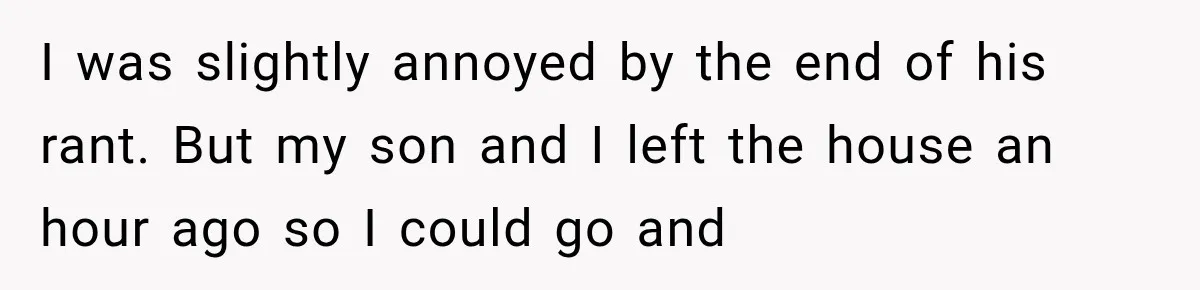 I was slightly annoyed by the end of his rant. But my son and I left the house an hour ago so I could go and