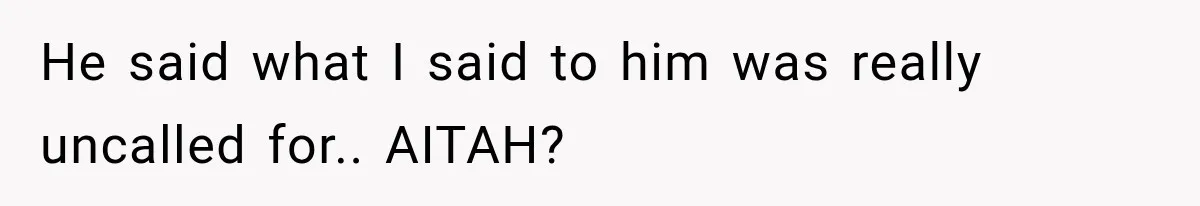 He said what I said to him was really uncalled for.. AITAH?