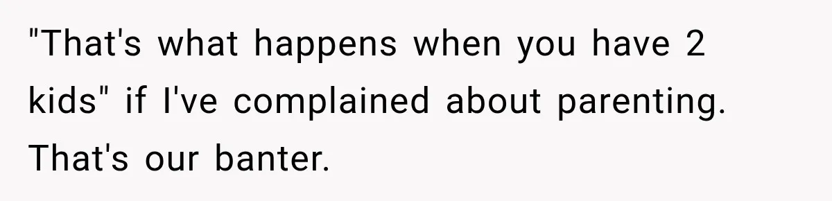 "That's what happens when you have 2 kids" if I've complained about parenting. That's our banter.