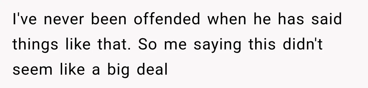 I've never been offended when he has said things like that. So me saying this didn't seem like a big deal