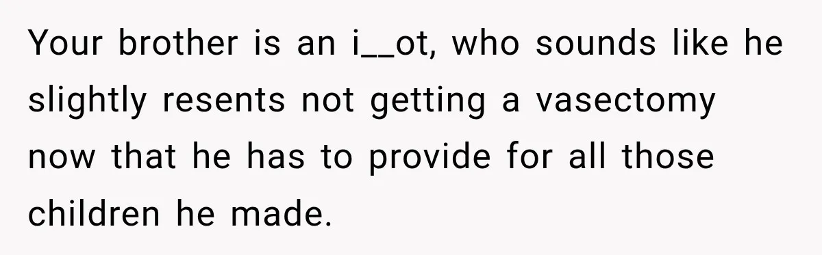 Your brother is an i__ot, who sounds like he slightly resents not getting a vasectomy now that he has to provide for all those children he made.