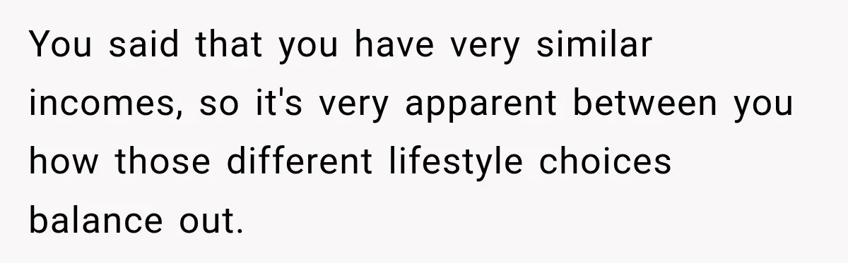 You said that you have very similar incomes, so it's very apparent between you how those different lifestyle choices balance out.