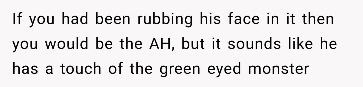If you had been rubbing his face in it then you would be the AH, but it sounds like he has a touch of the green eyed monster