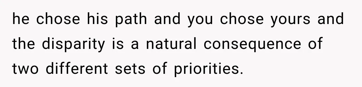 he chose his path and you chose yours and the disparity is a natural consequence of two different sets of priorities.