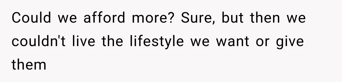 Could we afford more? Sure, but then we couldn't live the lifestyle we want or give them