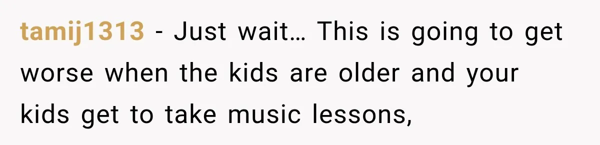 tamij1313 − Just wait… This is going to get worse when the kids are older and your kids get to take music lessons,