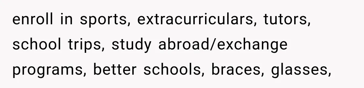 enroll in sports, extracurriculars, tutors, school trips, study abroad/exchange programs, better schools, braces, glasses,