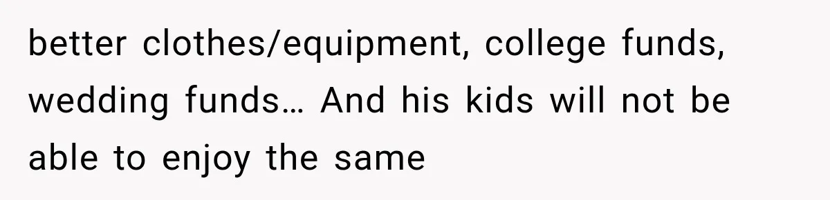 better clothes/equipment, college funds, wedding funds… And his kids will not be able to enjoy the same