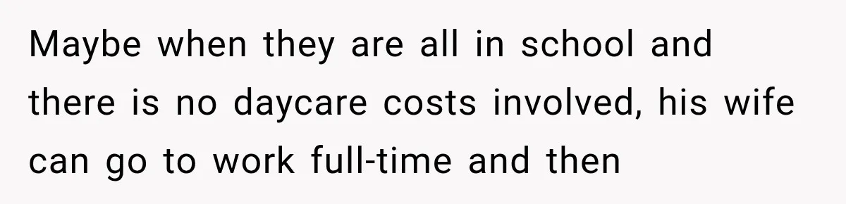 Maybe when they are all in school and there is no daycare costs involved, his wife can go to work full-time and then
