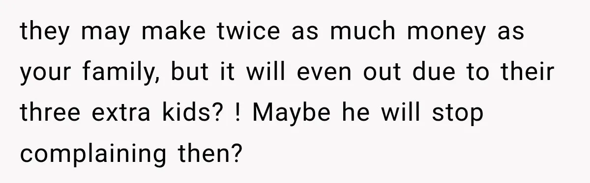 they may make twice as much money as your family, but it will even out due to their three extra kids? ! Maybe he will stop complaining then?