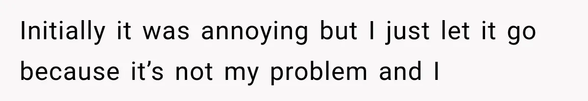 Initially it was annoying but I just let it go because it’s not my problem and I