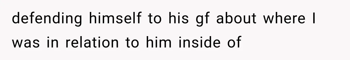 defending himself to his gf about where I was in relation to him inside of