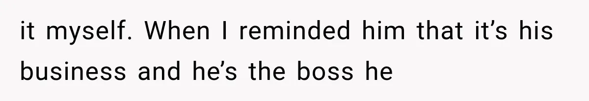 it myself. When I reminded him that it’s his business and he’s the boss he