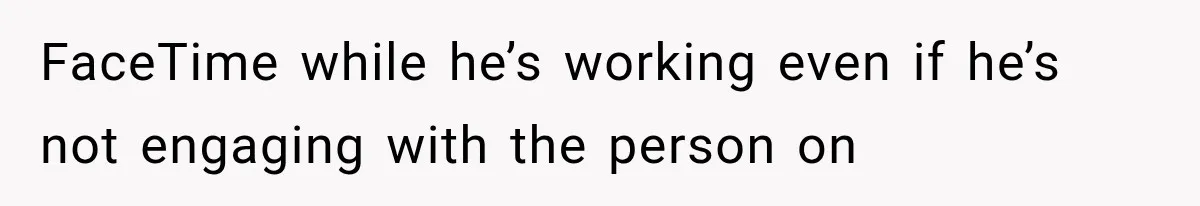 FaceTime while he’s working even if he’s not engaging with the person on