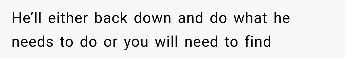 He’ll either back down and do what he needs to do or you will need to find