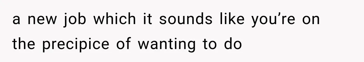 a new job which it sounds like you’re on the precipice of wanting to do