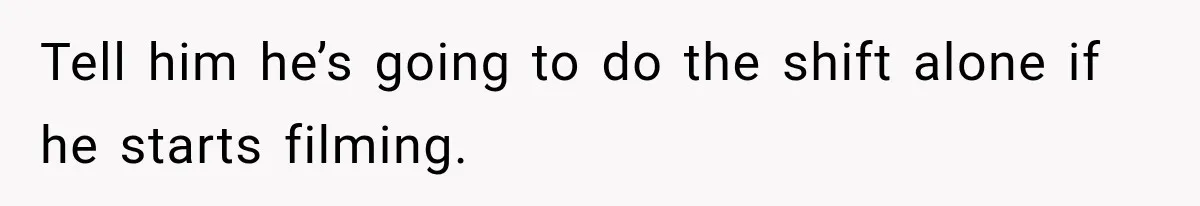 Tell him he’s going to do the shift alone if he starts filming.
