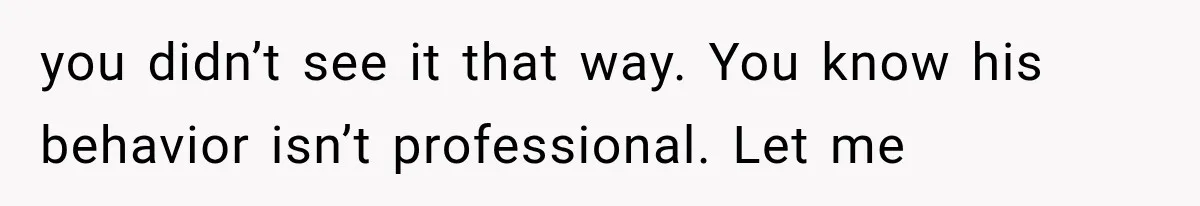 you didn’t see it that way. You know his behavior isn’t professional. Let me