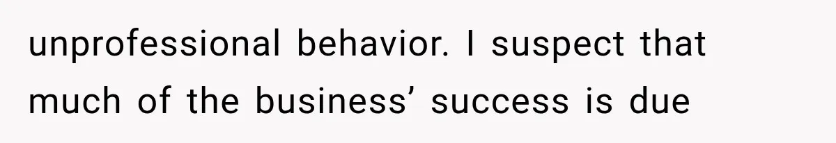 unprofessional behavior. I suspect that much of the business’ success is due