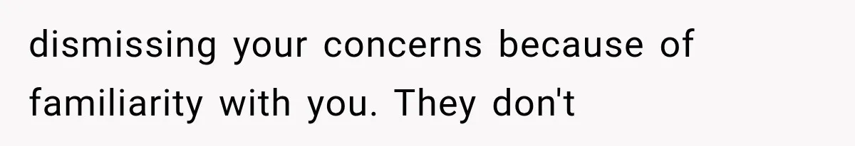 dismissing your concerns because of familiarity with you. They don't