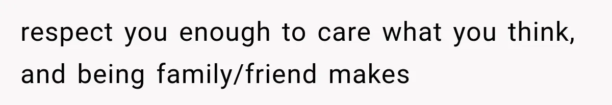 respect you enough to care what you think, and being family/friend makes