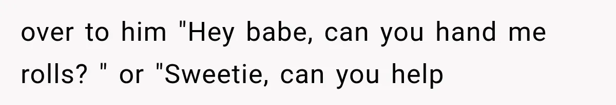 over to him "Hey babe, can you hand me rolls? " or "Sweetie, can you help