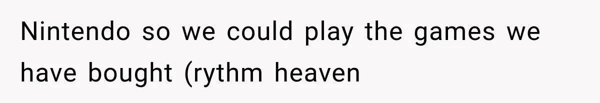 Nintendo so we could play the games we have bought (rythm heaven