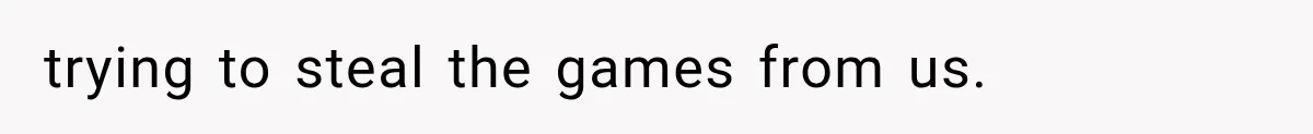 trying to steal the games from us.