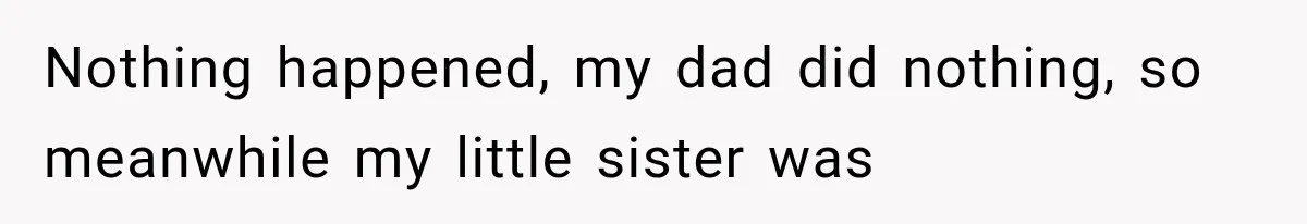 Nothing happened, my dad did nothing, so meanwhile my little sister was