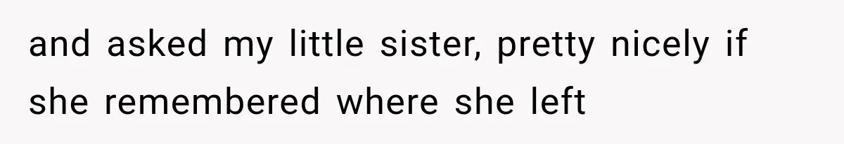 and asked my little sister, pretty nicely if she remembered where she left