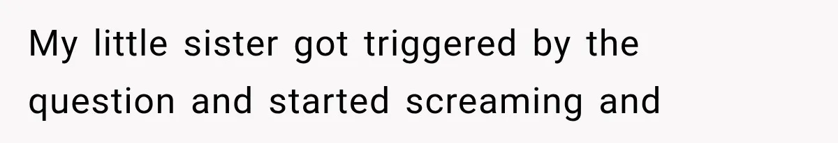 My little sister got triggered by the question and started screaming and