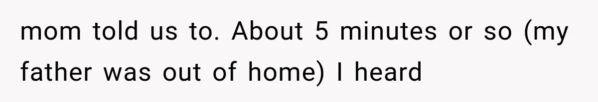 mom told us to. About 5 minutes or so (my father was out of home) I heard
