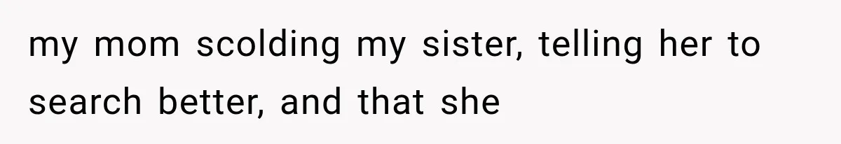 my mom scolding my sister, telling her to search better, and that she
