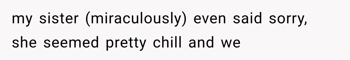 my sister (miraculously) even said sorry, she seemed pretty chill and we