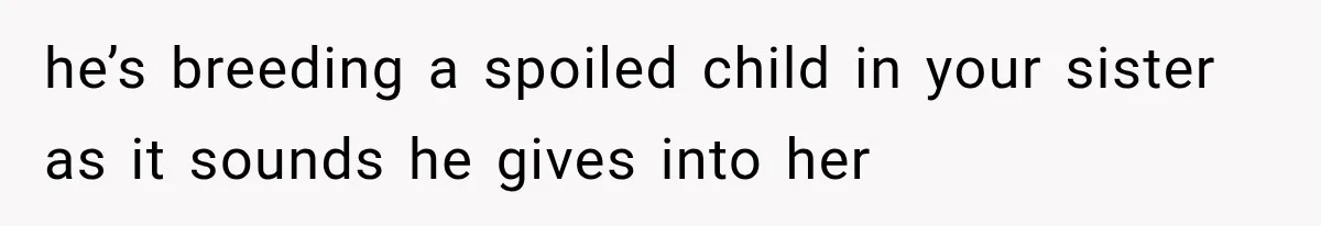 he’s breeding a spoiled child in your sister as it sounds he gives into her