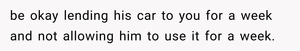 be okay lending his car to you for a week and not allowing him to use it for a week.