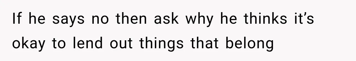 If he says no then ask why he thinks it’s okay to lend out things that belong