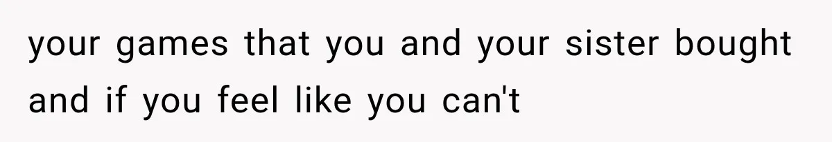 your games that you and your sister bought and if you feel like you can't