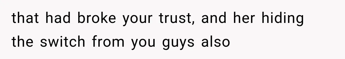 that had broke your trust, and her hiding the switch from you guys also
