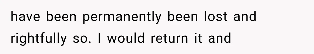 have been permanently been lost and rightfully so. I would return it and