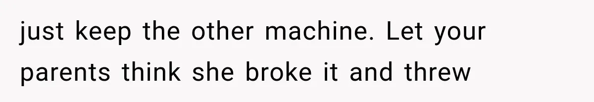just keep the other machine. Let your parents think she broke it and threw