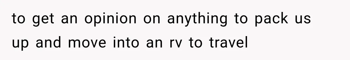 to get an opinion on anything to pack us up and move into an rv to travel