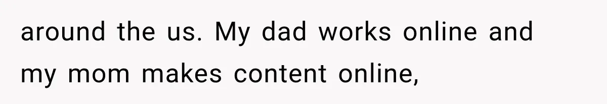 around the us. My dad works online and my mom makes content online,