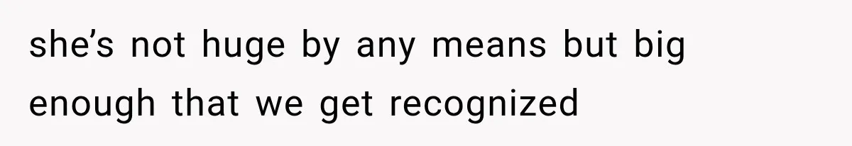 she’s not huge by any means but big enough that we get recognized
