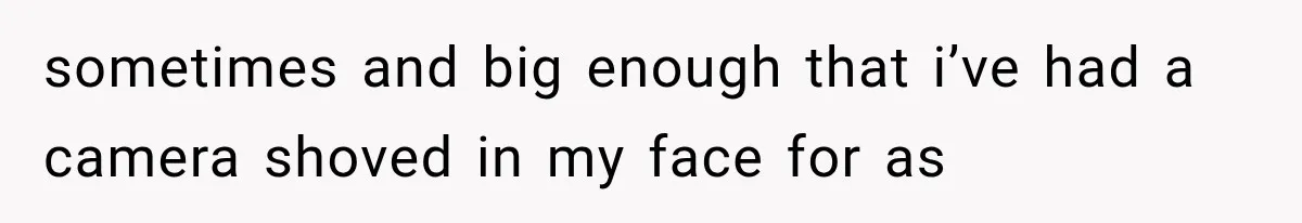 sometimes and big enough that i’ve had a camera shoved in my face for as