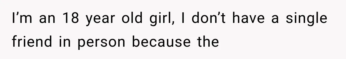 I’m an 18 year old girl, I don’t have a single friend in person because the