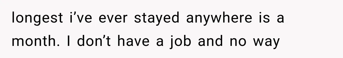 longest i’ve ever stayed anywhere is a month. I don’t have a job and no way